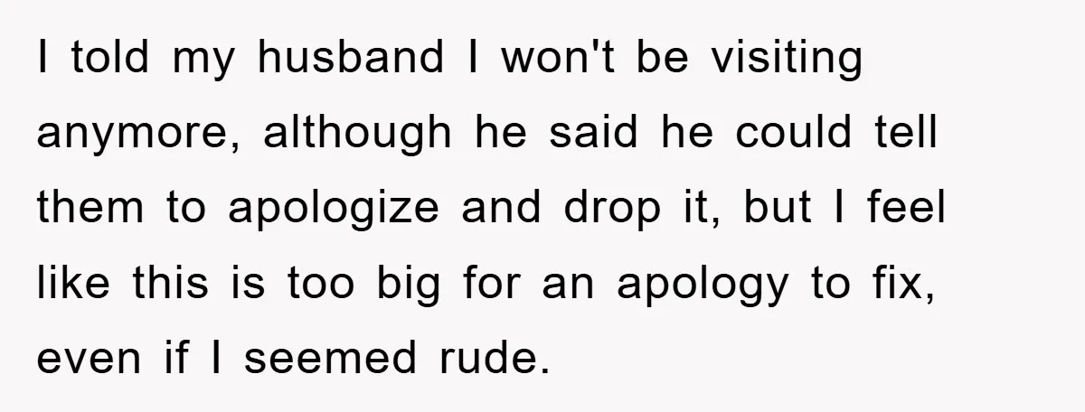 I told my husband I won't be visiting anymore, although he said he could tell them to apologize and drop it, but I feel like this is too big for...