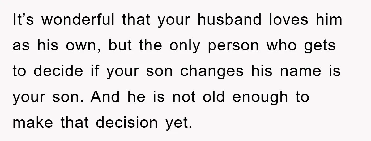 It’s wonderful that your husband loves him as his own, but the only person who gets to decide if your son changes his name is your son. And he is...