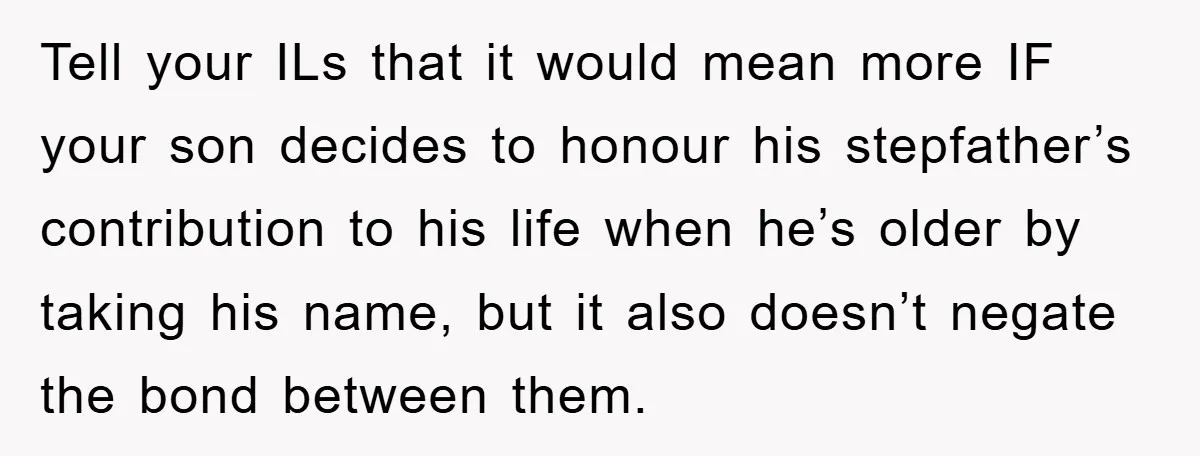 Tell your ILs that it would mean more IF your son decides to honour his stepfather’s contribution to his life when he’s older by taking his name, but it also...