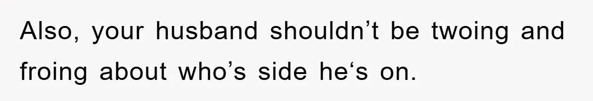 Also, your husband shouldn’t be twoing and froing about who’s side he‘s on.
