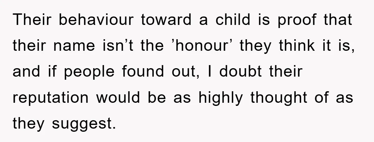 Their behaviour toward a child is proof that their name isn’t the ’honour’ they think it is, and if people found out, I doubt their reputation would be as highly...