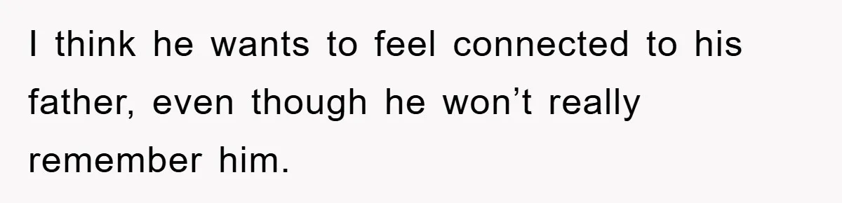 I think he wants to feel connected to his father, even though he won’t really remember him.