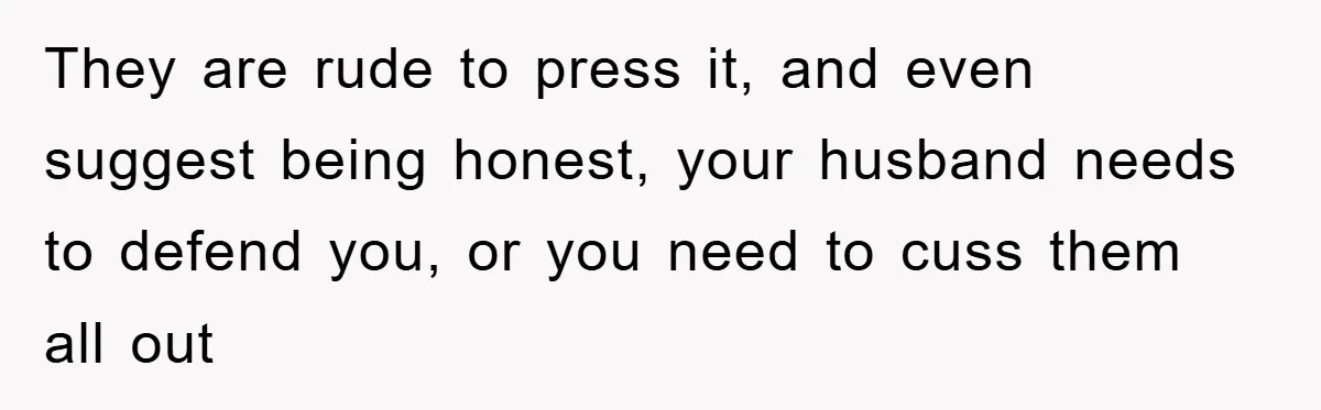 They are rude to press it, and even suggest being honest, your husband needs to defend you, or you need to cuss them all out