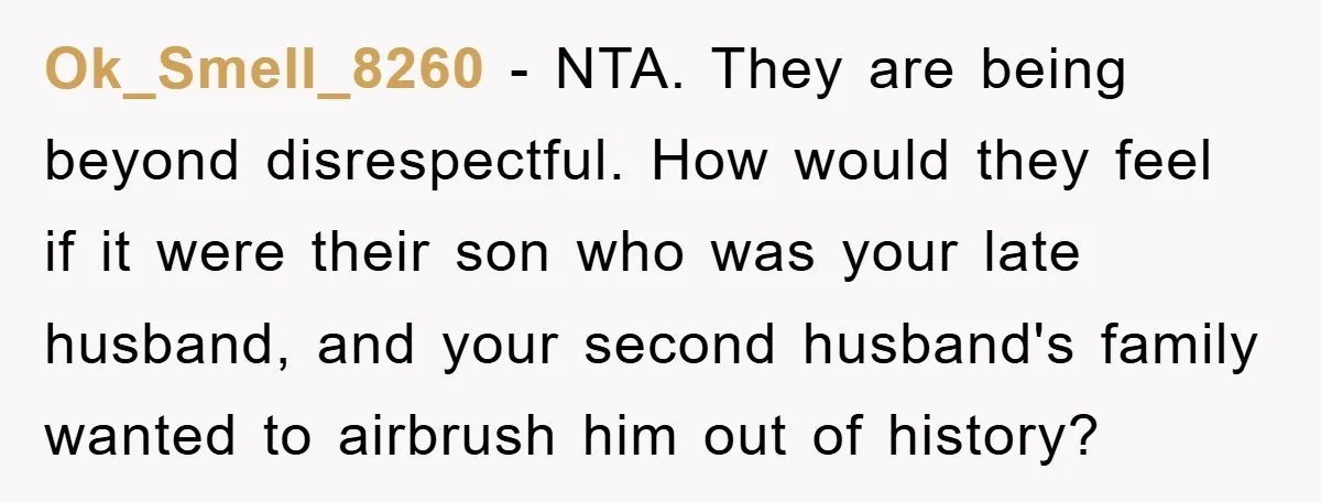 Ok_Smell_8260 − NTA. They are being beyond disrespectful. How would they feel if it were their son who was your late husband, and your second husband's family wanted to airbrush...