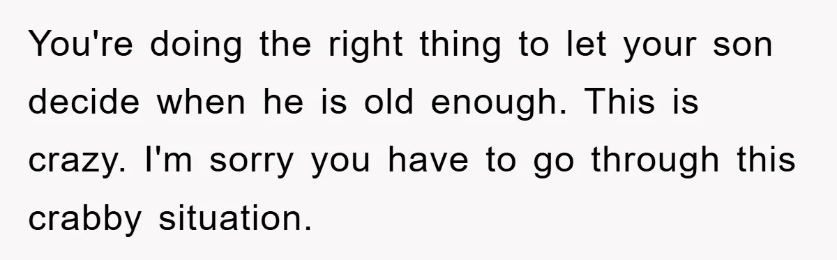 You're doing the right thing to let your son decide when he is old enough. This is crazy. I'm sorry you have to go through this crabby situation.