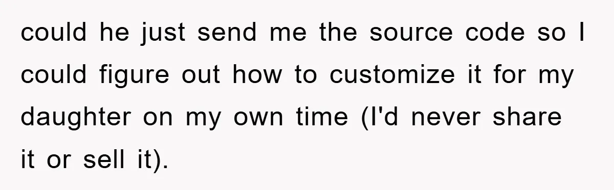 could he just send me the source code so I could figure out how to customize it for my daughter on my own time (I'd never share it or sell...
