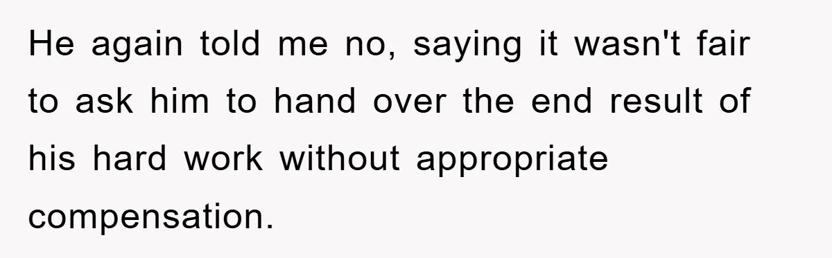 He again told me no, saying it wasn't fair to ask him to hand over the end result of his hard work without appropriate compensation.