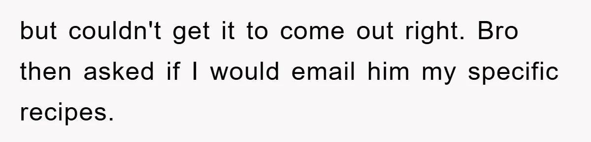 but couldn't get it to come out right. Bro then asked if I would email him my specific recipes.