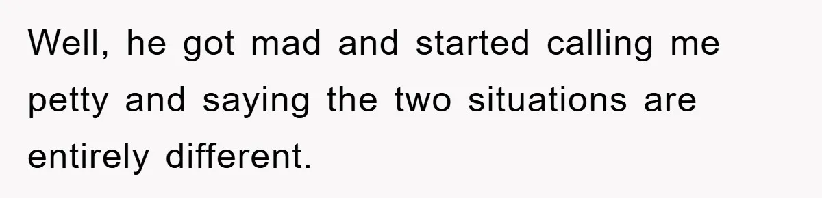 Well, he got mad and started calling me petty and saying the two situations are entirely different.
