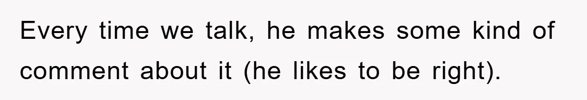 Every time we talk, he makes some kind of comment about it (he likes to be right).