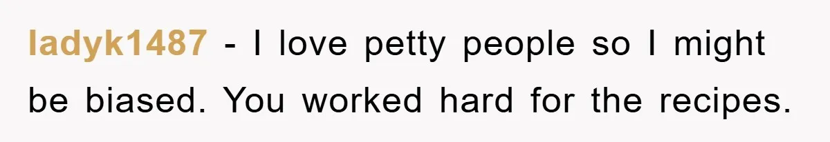 ladyk1487 − I love petty people so I might be biased. You worked hard for the recipes.