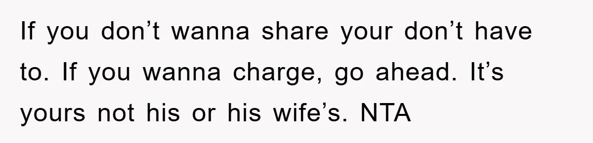 If you don’t wanna share your don’t have to. If you wanna charge, go ahead. It’s yours not his or his wife’s. NTA