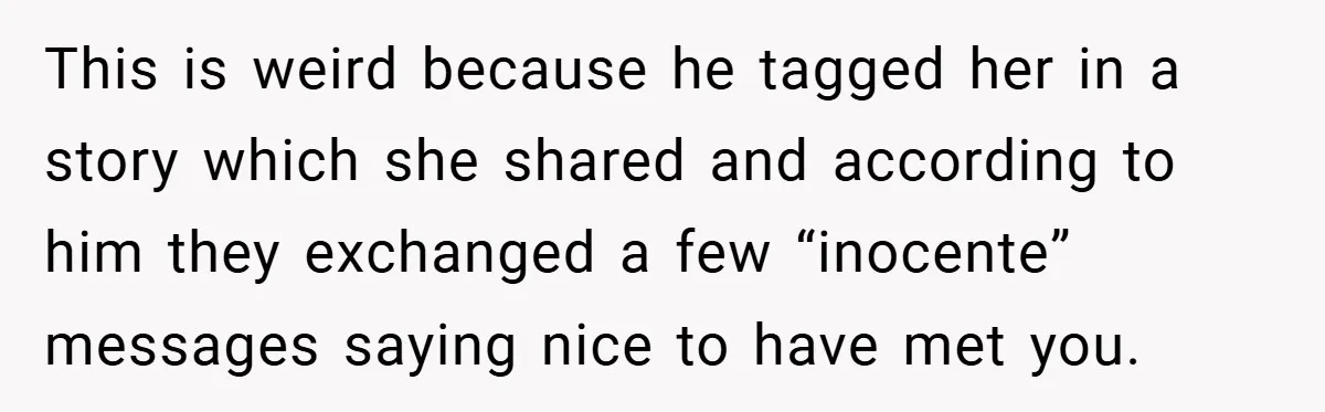 This is weird because he tagged her in a story which she shared and according to him they exchanged a few “inocente” messages saying nice to have met you.