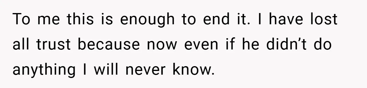 To me this is enough to end it. I have lost all trust because now even if he didn’t do anything I will never know.