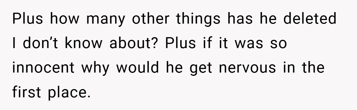Plus how many other things has he deleted I don’t know about? Plus if it was so innocent why would he get nervous in the first place.