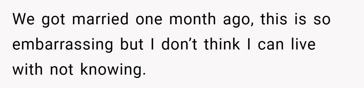 We got married one month ago, this is so embarrassing but I don’t think I can live with not knowing.