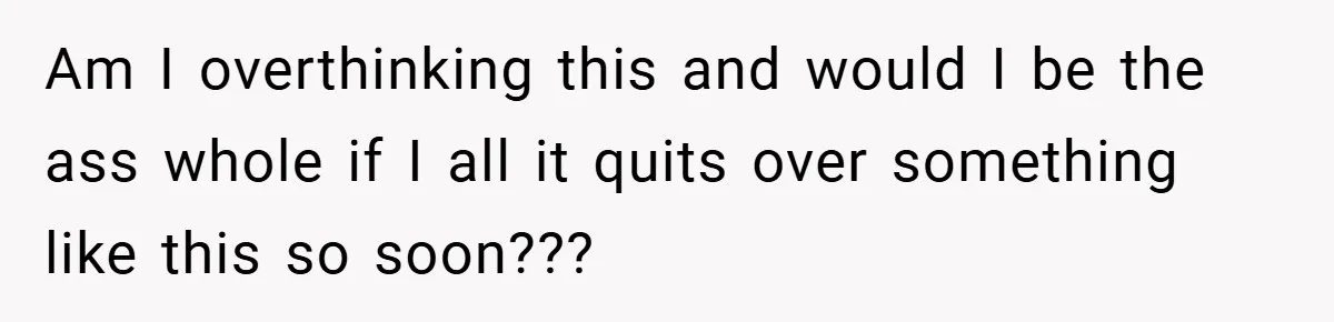 Am I overthinking this and would I be the ass whole if I all it quits over something like this so soon???
