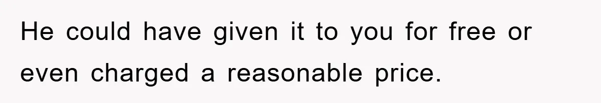 He could have given it to you for free or even charged a reasonable price.