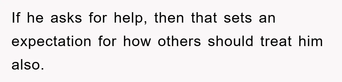 If he asks for help, then that sets an expectation for how others should treat him also.