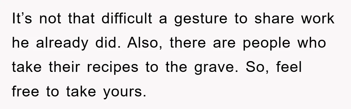 It’s not that difficult a gesture to share work he already did. Also, there are people who take their recipes to the grave. So, feel free to take yours.