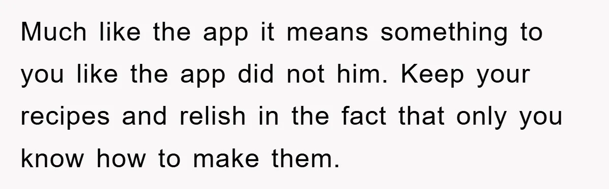 Much like the app it means something to you like the app did not him. Keep your recipes and relish in the fact that only you know how to make...
