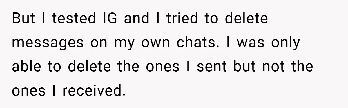 But I tested IG and I tried to delete messages on my own chats. I was only able to delete the ones I sent but not the ones I received.