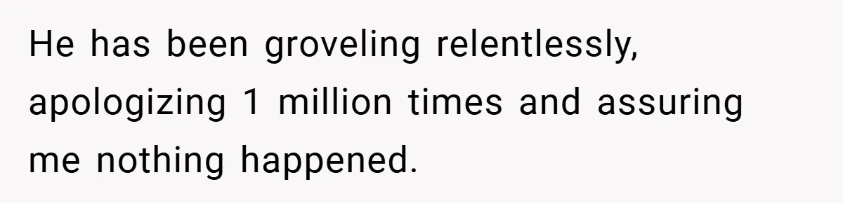 He has been groveling relentlessly, apologizing 1 million times and assuring me nothing happened.