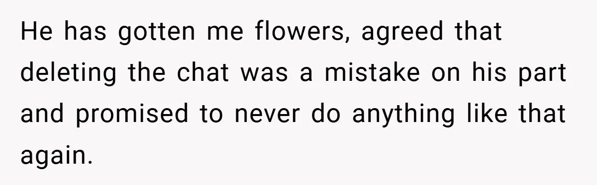 He has gotten me flowers, agreed that deleting the chat was a mistake on his part and promised to never do anything like that again.