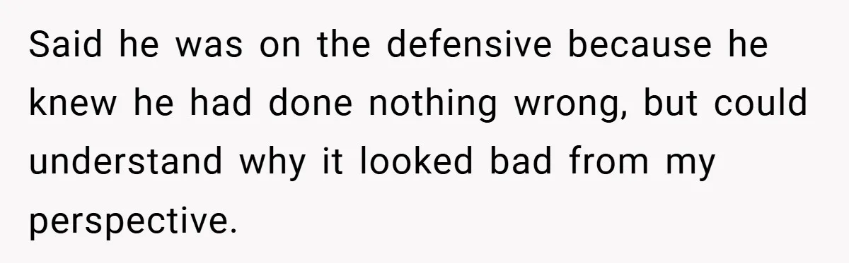 Said he was on the defensive because he knew he had done nothing wrong, but could understand why it looked bad from my perspective.
