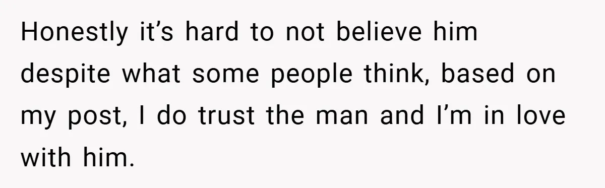 Honestly it’s hard to not believe him despite what some people think, based on my post, I do trust the man and I’m in love with him.