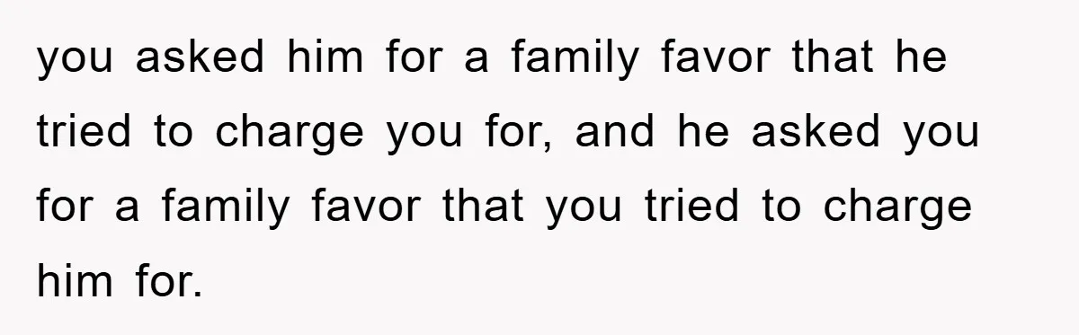 you asked him for a family favor that he tried to charge you for, and he asked you for a family favor that you tried to charge him for.