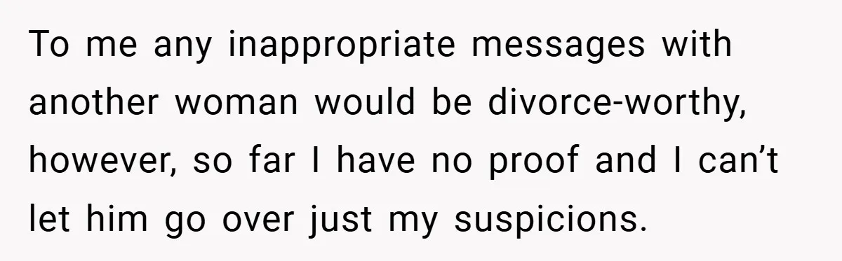 To me any inappropriate messages with another woman would be divorce-worthy, however, so far I have no proof and I can’t let him go over just my suspicions.