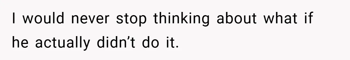 I would never stop thinking about what if he actually didn’t do it.