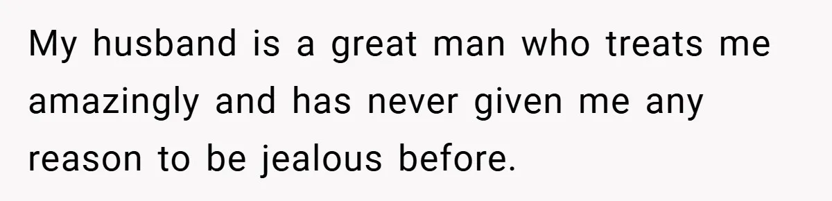 My husband is a great man who treats me amazingly and has never given me any reason to be jealous before.