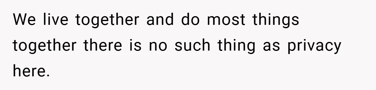 We live together and do most things together there is no such thing as privacy here.