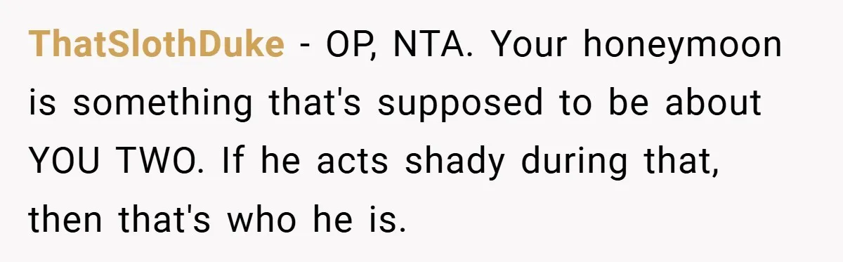 ThatSlothDuke − OP, NTA. Your honeymoon is something that's supposed to be about YOU TWO. If he acts shady during that, then that's who he is.