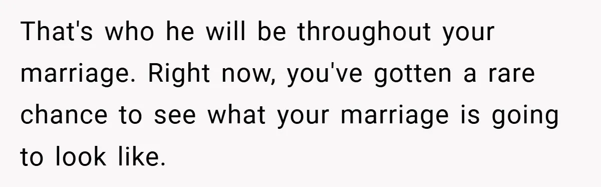 That's who he will be throughout your marriage. Right now, you've gotten a rare chance to see what your marriage is going to look like.
