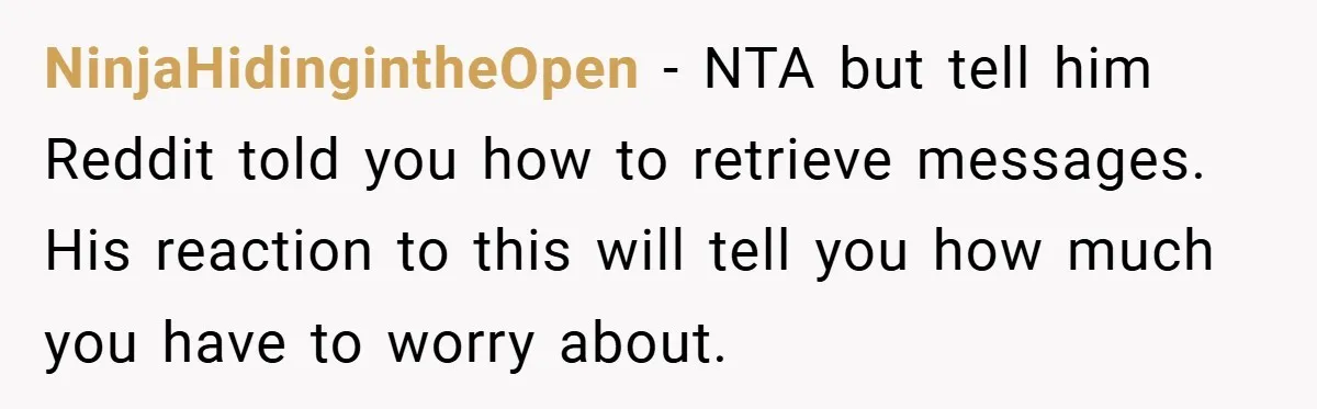NinjaHidingintheOpen − NTA but tell him Reddit told you how to retrieve messages. His reaction to this will tell you how much you have to worry about.