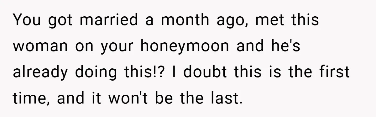 You got married a month ago, met this woman on your honeymoon and he's already doing this!? I doubt this is the first time, and it won't be the last.
