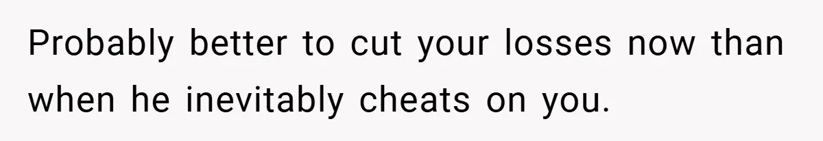 Probably better to cut your losses now than when he inevitably cheats on you.