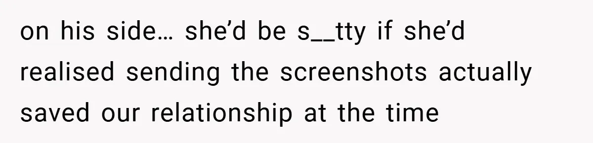on his side… she’d be s__tty if she’d realised sending the screenshots actually saved our relationship at the time