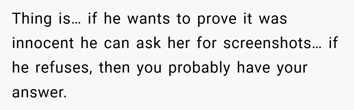 Thing is… if he wants to prove it was innocent he can ask her for screenshots… if he refuses, then you probably have your answer.