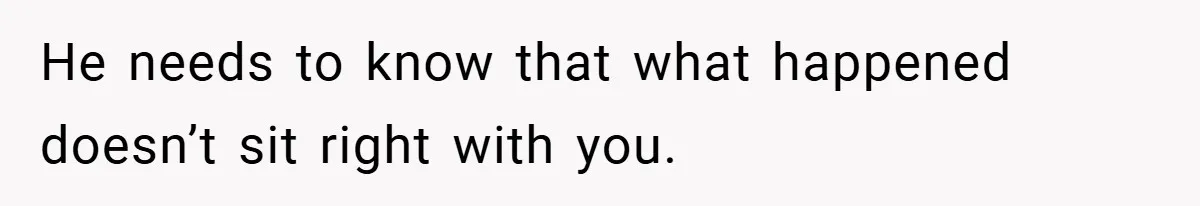 He needs to know that what happened doesn’t sit right with you.