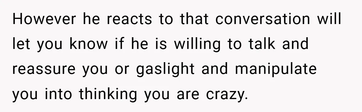 However he reacts to that conversation will let you know if he is willing to talk and reassure you or gaslight and manipulate you into thinking you are crazy.