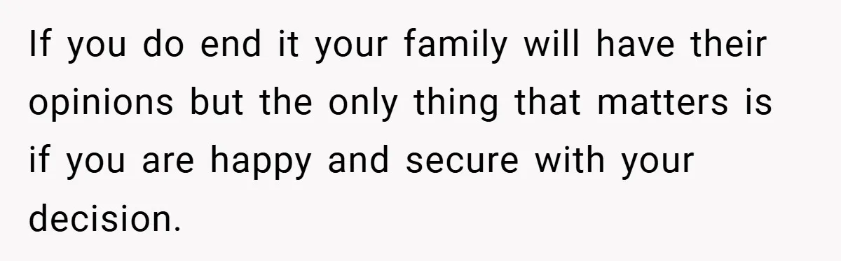 If you do end it your family will have their opinions but the only thing that matters is if you are happy and secure with your decision.