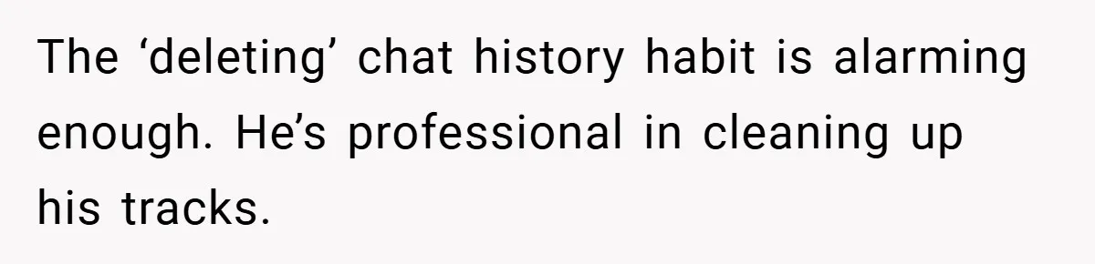 The ‘deleting’ chat history habit is alarming enough. He’s professional in cleaning up his tracks.