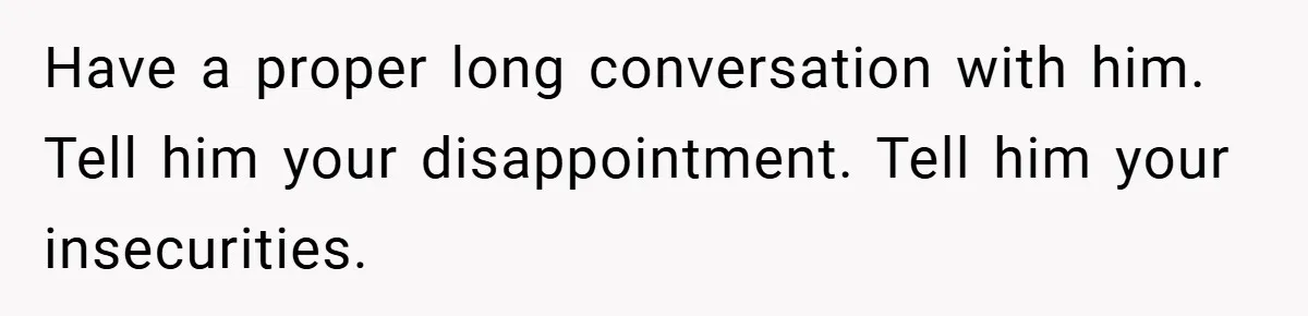 Have a proper long conversation with him. Tell him your disappointment. Tell him your insecurities.
