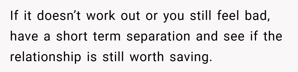 If it doesn’t work out or you still feel bad, have a short term separation and see if the relationship is still worth saving.