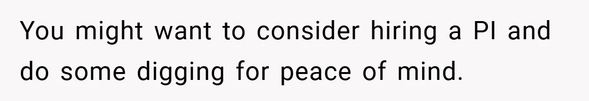 You might want to consider hiring a PI and do some digging for peace of mind.