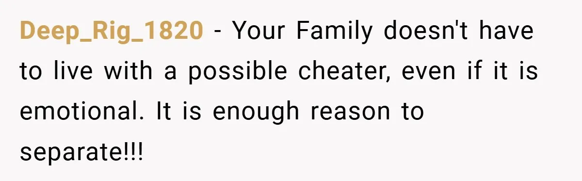 Deep_Rig_1820 − Your Family doesn't have to live with a possible cheater, even if it is emotional. It is enough reason to separate!!!